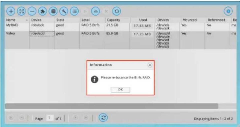 Name Device State Level Capacity Used Devices Mounted Referenced Re MyRAID /dev/sdc good RAID 5 Btrfs 21.5 GB 17.43 MB /dev/sdc /dev/sdc Yes No ma Video /dev/sd good RAID 5 Btrfs 85.9 GB 17.23 MB /dev/sd /dev/sd /dev/sd /dev/sd /dev/sd /dev/sd Yes No ma Information Please re-balance the Btrfs RAID. OK Page 1 of 1 Displaying Items 1 - 2 of 2