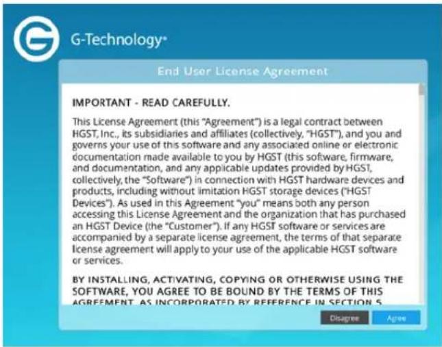 G-Technology® End User License Agreement IMPORTANT - READ CAREFULLY. This License Agreement (this "Agreement") is a legal contract between HGST, Inc., its subsidiaries and affiliates (collectively, "HGST"), and you and governs your use of this software and any associated online or electronic documentation made available to you by HGST (this software, firmware, and documentation, and any applicable updates provided by HGST, collectively, the "Software") in connection with HGST hardware devices and products, including without limitation HGST storage devices ("HGST Devices"). As used in this Agreement "you" means both any person accessing this License Agreement and the organization that has purchased an HGST Device (the "Customer"). If any HGST software or services are accompanied by a separate license agreement, the terms of that separate license agreement will apply to your use of the applicable HGST software or services. BY INSTALLING, ACTIVATING, COPYING OR OTHERWISE USING THE SOFTWARE, YOU AGREE TO BE BOUND BY THE TERMS OF THIS AGREEMENT. AS INCORPORATED BY REFERENCE IN SECTION 5 Disagree Agree
