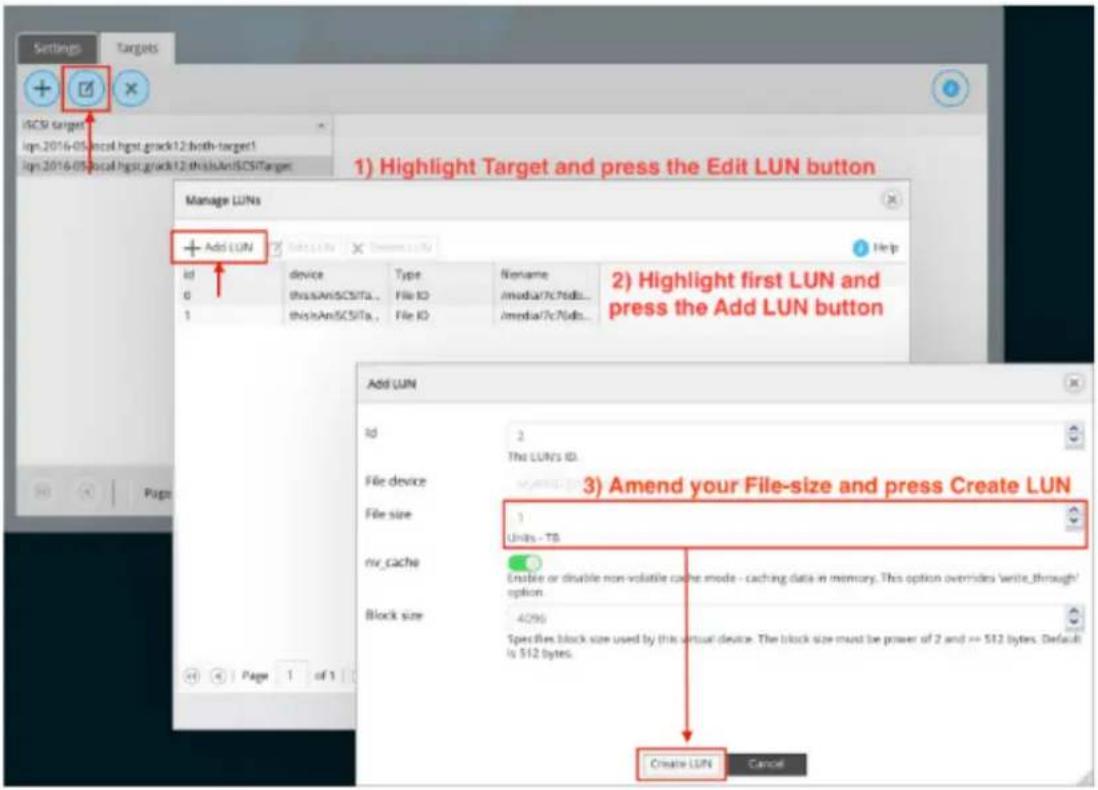 1) Highlight Target and press the Edit LUN button 2) Highlight first LUN and press the Add LUN button Manage LUNs + Add LUN id device type Nename thisAAnSCSITa... File ID /media/?c?/db... thisAAnSCSITa... File ID /media/?c?/db... Add LUN id 2 The LUN's ID. File device 3) Amend your File-size and press Create LUN File size 1 Units - TB nv_cache Enable or disable non-volatile cache mode - caching data in memory. This option overrides write_through/ option. Block size 42% Specifies block size used by this virtual device. The block size must be power of 2 and == 512 bytes. Default is 512 bytes. Create LUN Cancel
