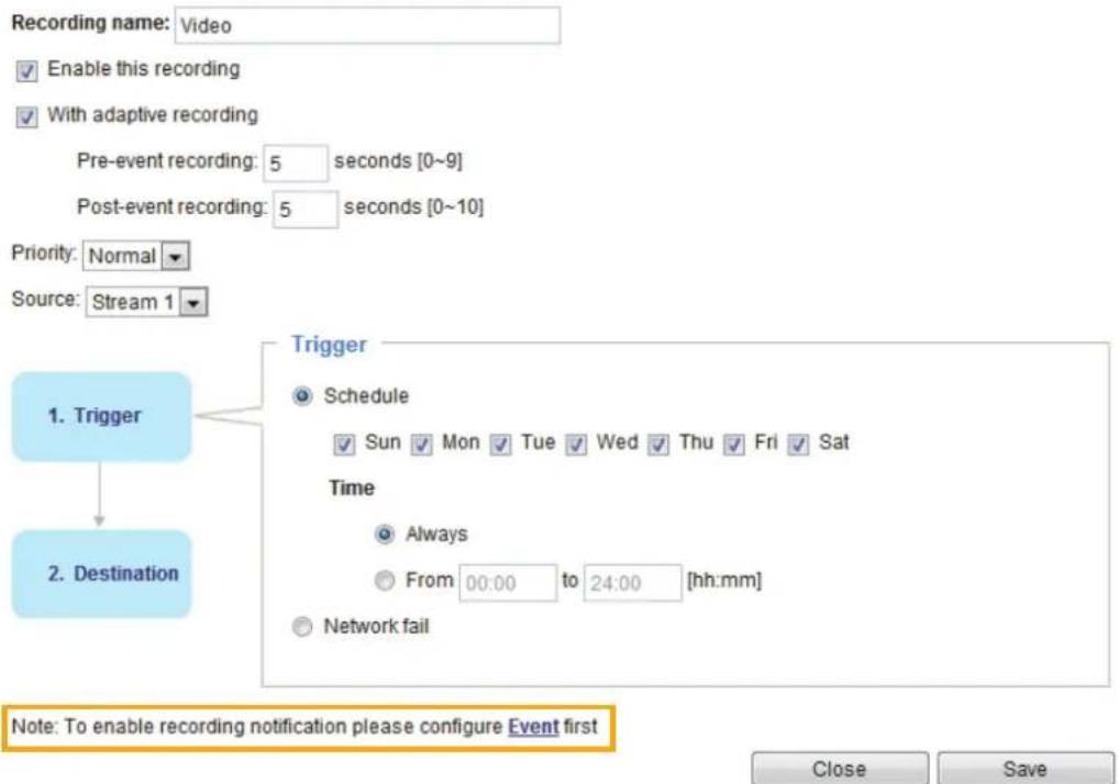 Recording name: Video Enable this recording With adaptive recording Pre-event recording: 5 seconds [0~9] Post-event recording: 5 seconds [0~10] Priority: Normal Source: Stream 1 1. Trigger 2. Destination Trigger Schedule Sun Mon Tue Wed Thu Fri Sat Time Always From 00:00 to 24:00 [hh:mm] Network fai…