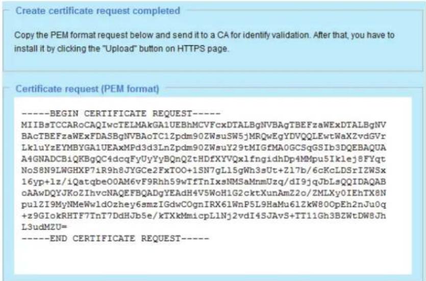 Create certificate request completed Copy the PEM format request below and send it to a CA for identify validation. After that, you have to install it by clicking the "Upload" button on HTTPS page. Certificate request (PEM format) ----BEGIN CERTIFICATE REQUEST---- MIIBsTCCARoCAQIwcTELMAkGA1UEBhMCVFc…