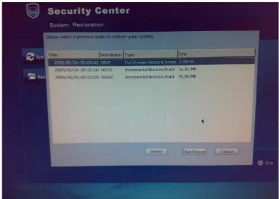 Security Center System Restoration Please select a previous state to restore your system. Time Description Typo Sink 2009/06/24-05:06:43 0629 Full System Restore Image 2.89 Gb 2009/06/24-05:12:30 06291 Incremental Restore Point 51,42 Mb 2009/06/24-05:30:25 06292 Incremental Restore Point 51,58 Mb Delete Cast Rescue Cancel Exit