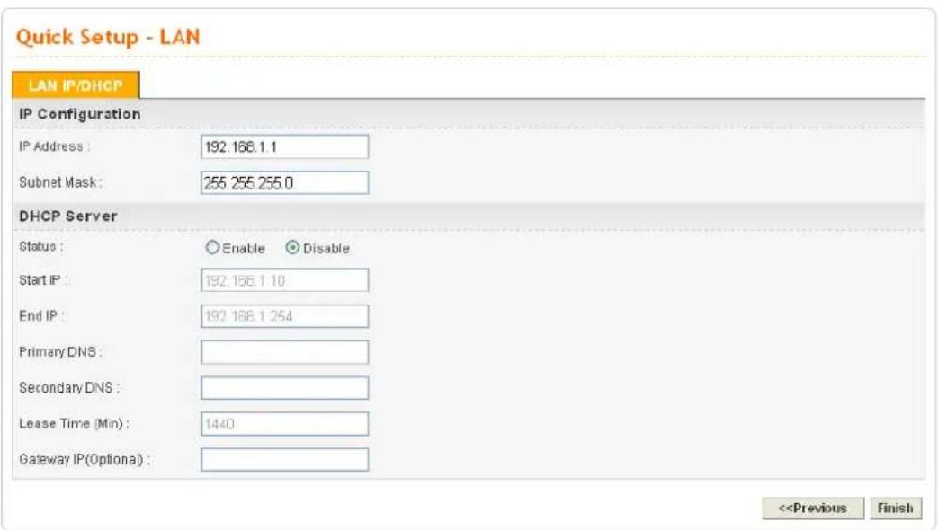 Quick Setup - LAN LAN IP/DHCP IP Configuration IP Address : 192.168.1.1 Subnet Mask : 255.255.255.0 DHCP Server Status : Enable Disable Start IP : 192.168.1.10 End IP : 192.168.1.254 Primary DNS : Secondary DNS : Lease Time (Min) : 1440 Gateway IP(Optional) : <