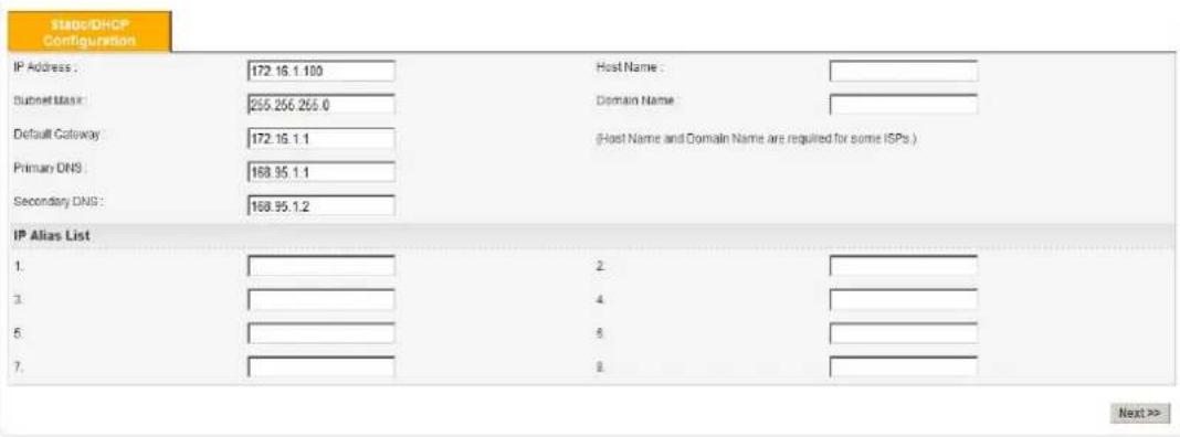Status/DHCP Configuration IP Address : 172.16.1.100 Host Name : Subnet Mask: 255.256.255.0 Domain Name : Default Gateway: 172.16.1.1 (Host Name and Domain Name are required for some ISPs.) Primary DNS : 168.95.1.1 Secondary DNS : 168.95.1.2 IP Alias List 1. 2. 3. 4. 5. 5. 6. 7. 8. Next >>