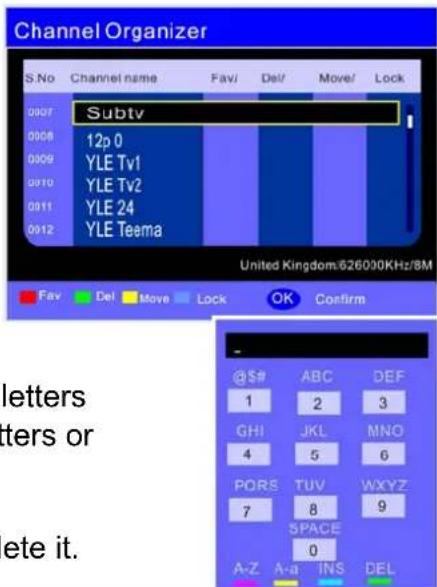 Channel Organizer S.No Channel name Fav/ Del/ Move/ Lock 0007 Subtv 0008 12p 0 0009 YLE Tv1 0010 YLE Tv2 0011 YLE 24 0012 YLE Teema United Kingdom/626000KHz/8M Fav Del Move Lock OK Confirm - @$# ABC DEF 1 2 3 GHI JKL MNO 4 5 6 PORS TUV WXYZ 7 8 9 SPACE 0 A-Z A-a INS DEL letters ters or ete it.