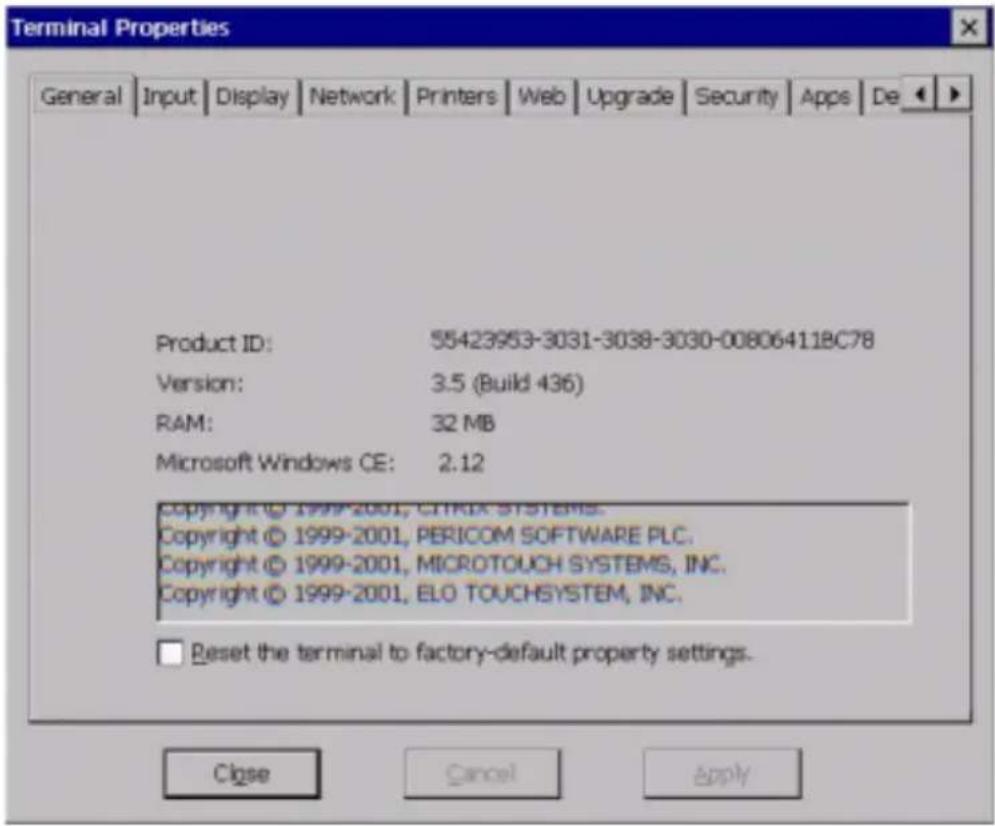 Terminal Properties General Input Display Network Printers Web Upgrade Security Apps De Product ID: 55423953-3031-3038-3030-00806411BC78 Version: 3.5 (Build 436) RAM: 32 MB Microsoft Windows CE: 2.12 Copyright © 1999-2001, CITRIX SYSTEMS. Copyright © 1999-2001, PERICOM SOFTWARE PLC. Copyright © 1999-2001, MICROTOUCH SYSTEMS, INC. Copyright © 1999-2001, ELO TOUCHSYSTEM, INC. Reset the terminal to factory-default property settings. Close Cancel Apply