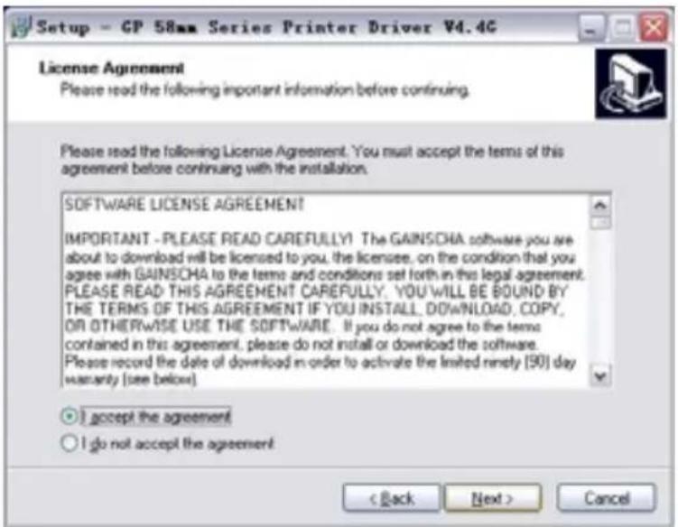 Setup - GP 58mm Series Printer Driver V4.4G License Agreement Please read the following important information before continuing. Please read the following License Agreement. You must accept the terms of this agreement before continuing with the installation. SOFTWARE LICENSE AGREEMENT IMPORTANT - PLEASE READ CAREFULLY! The GAINSCHA software you are about to download will be licensed to you, the licensee, on the condition that you agree with GAINSCHA to the terms and conditions set forth in this legal agreement. PLEASE READ THIS AGREEMENT CAREFULLY. YOU' WILL BE BOUND BY THE TERMS OF THIS AGREEMENT IF YOU INSTALL, DOWNLOAD, COPY, OR OTHERWISE USE THE SOFTWARE. If you do not agree to the terms contained in this agreement, please do not install or download the software. Please record the date of download in order to activate the limited ninety [90] day warranty (see below). I accept the agreement I do not accept the agreement < Back Next > Cancel