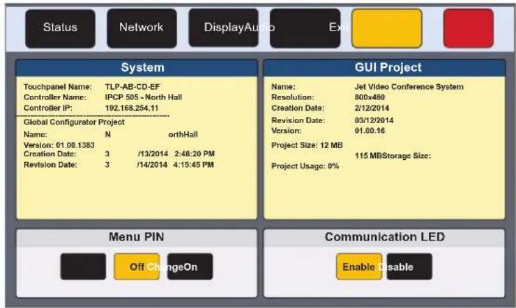 Status Network DisplayAudio Ex System Touchpanel Name: TLP-AB-CD-EF Controller Name: IPCP 505 - North Hall Controller IP: 192.168.254.11 Global Configurator Project Name: N orthHall Version: 01.00.1383 Creation Date: 3 /13/2014 2:48:20 PM Revision Date: 3 /14/2014 4:15:45 PM GUI Project Name: Jet Video Conference System Resolution: 800x480 Creation Date: 2/12/2014 Revision Date: 03/12/2014 Version: 01.00.16 Project Size: 12 MB 115 MB Storage Size: Project Usage: 0% Menu PIN Off ChangeOn Communication LED Enable Disable