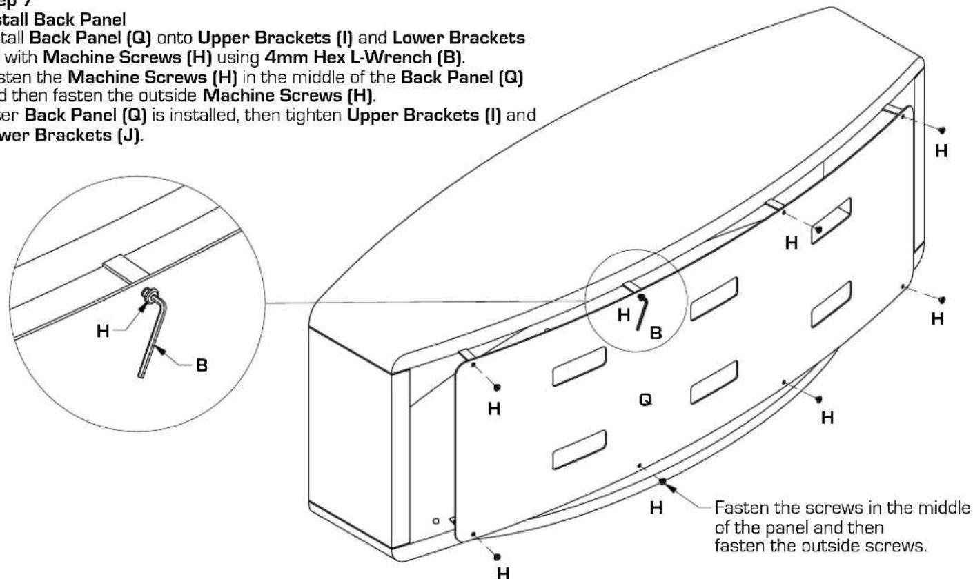 p tall Back Panel tall Back Panel (Q) onto Upper Brackets (I) and Lower Brackets with Machine Screws (H) using 4mm Hex L-Wrench (B). sten the Machine Screws (H) in the middle of the Back Panel (Q) d then fasten the outside Machine Screws (H). er Back Panel (Q) is installed, then tighten Upper Brackets (I) and wer Brackets (J). Fasten the screws in the middle of the panel and then fasten the outside screws.