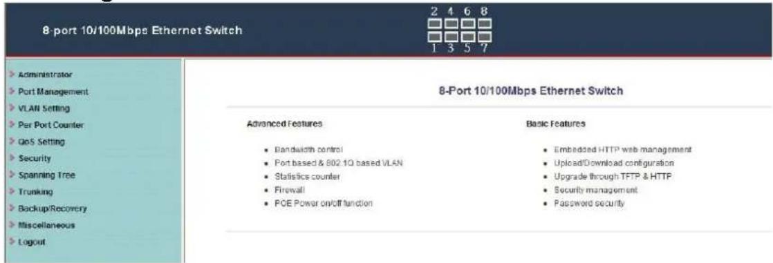 8-port 10/100Mbps Ethernet Switch Administrator Port Management VLAN Setting Per Port Counter GoS Setting Security Spanning Tree Trunking Backup/Recovery Miscellaneous Logout 8-Port 10/100Mbps Ethernet Switch Advanced Features • Bandwidth control • Port based & 802.1Q based VLAN • Statistics counter • Firewall • PCE Power on/off function Basic Features • Embedded HTTP web management • Upload/Download configuration • Upgrade through TFTP & HTTP • Security management • Password security