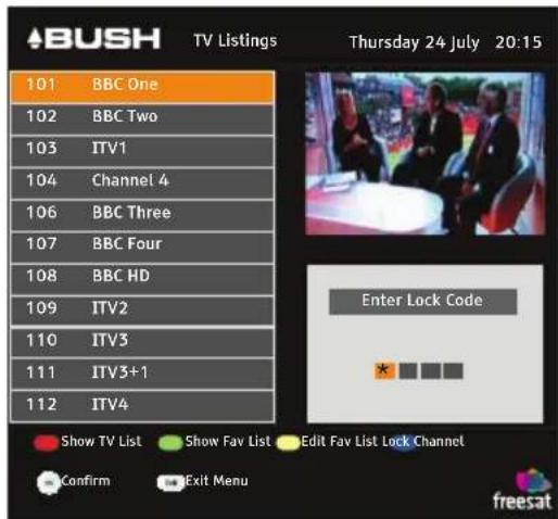 ABUSH TV Listings Thursday 24 July 20:15 101 BBC One 102 BBC Two 103 ITV1 104 Channel 4 106 BBC Three 107 BBC Four 108 BBC HD 109 ITV2 110 ITV3 111 ITV3+1 112 ITV4 Enter Lock Code * Show TV List Show Fav List Edit Fav List Lock Channel Confirm Exit Menu freesat