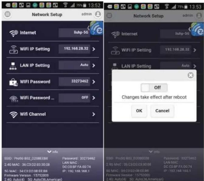 Network Setup admin Internet liuhp-5G WiFi IP Setting 192.168.28.32 > LAN IP Setting Auto > WIFI Password 33273462 > WiFi Password ... OFF > Wifi Channel > info SSID: Pro5G B02_D208EBB Password: 35273462 2.4G MAC: 36.C0.D2:03:30.08 LAN MAC: DC:08.BF:FA:09.74 5G MAC: 34.C3:D2:08:EE:B8 IP: 192.168.168.1 Hardware Version: 15752000 2.4G Auto(4) 5G Auto(36.American) Internet liuhp-5G WiFi IP Setting 192.168.28.32 > LAN IP Setting Auto > Off Changes take effect after reboot OK Cancel SSID: Pro5G B02_D208EBB Password: 35273462 2.4G MAC: 36.C0.D2:03:30.08 LAN MAC: DC:08.BF:FA:09.74 5G MAC: 34.C3:D2:08:EE:B8 IP: 192.168. 168.1 Hardware Version: 15752000 2.4G Auto(4) 5G Auto(36.American)
