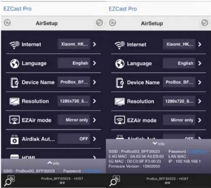 EZCast Pro AirSetup AirSetup Internet Xiaomi_HK... Language English Device Name ProBox_BF... Resolution 1280x720_6... EZAir mode Mirror only Airdisk Aut... OFF > HDMI info SSID: ProBox5G_BFF30023 Password: ProBox_BFF30023 - HOST PROBox_BFF30023 - HOST Internet Xiaomi_HK... Language English Device Name ProBox_BF... Resolution 1280x720_6... EZAir mode Mirror only Airdisk Aut... OFF > SSID: ProBox5G_BFF30023 Password: 2.4G MAC : 5A:63:56:A5:EB:60 LAN MAC : 5G MAC : D0:C0-BF:F3:00:23 IP : 192.168.168.1 Firmware Version : 15902000