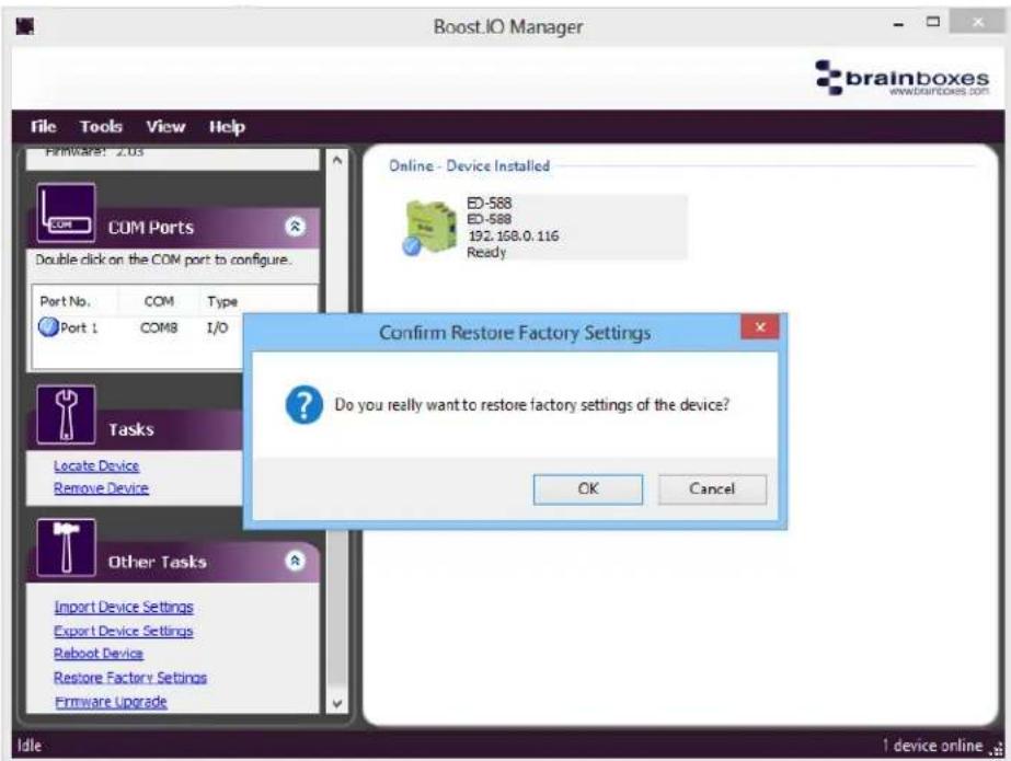 Boost.IO Manager File Tools View Help File: 2.03 COM Ports Double click on the COM port to configure. Port No. COM Type Port 1 COM8 I/O Tasks Locate Device Remove Device Other Tasks Import Device Settings Export Device Settings Reboot Device Restore Factory Settings Firmware Upgrade Online - Device Installed ED-588 ED-588 192.168.0.116 Ready Confirm Restore Factory Settings Do you really want to restore factory settings of the device? OK Cancel Idle 1 device online
