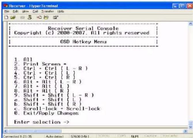 Receiver Serial Console Copyright (c) 2000-2007, All rights reserved OSD Hotkey Menu 1. All 2. Print Screen * 3. Ctrl + Ctrl ( L - R ) 4. Ctrl + Ctrl ( L ) 5. Ctrl + Ctrl ( R ) 6. Alt + Alt ( L - R ) 7. Alt + Alt ( L ) 8. Alt + Alt ( R ) 9. Shift + Shift ( L - R ) a. Shift + Shift ( L ) b. Shift + Shift ( R ) c. Scroll-lock + Scroll-lock 0. Exit/Apply Changes Enter selection ->