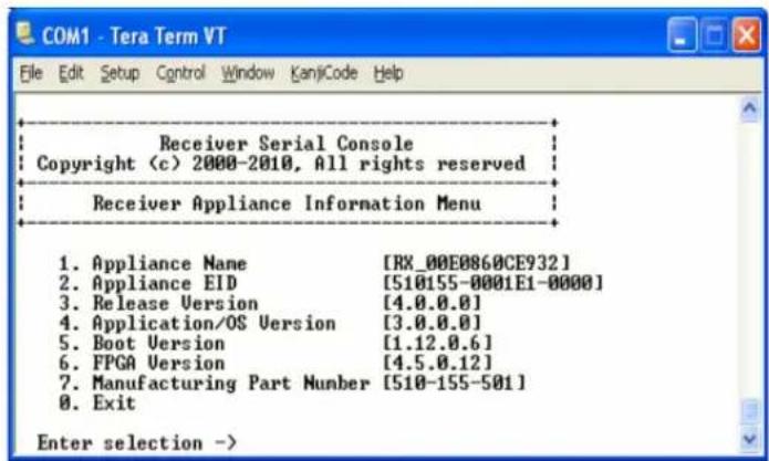 COM1 - Tera Term VT File Edit Setup Control Window KanjCode Help Receiver Serial Console Copyright (c) 2000-2010, All rights reserved Receiver Appliance Information Menu 1. Appliance Name [RX_00E0860CE932] 2. Appliance EID [510155-0001E1-0000] 3. Release Version [4.0.0.0] 4. Application/OS Version [3.0.0.0] 5. Boot Version [1.12.0.6] 6. FPGA Version [4.5.0.12] 7. Manufacturing Part Number [510-155-501] 8. Exit Enter selection ->