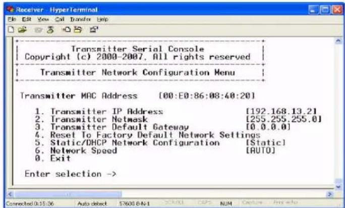 Transmitter Serial Console Copyright (c) 2000-2007. All rights reserved Transmitter Network Configuration Menu Transmitter MAC Address [00:E0:86:08:40:20] 1. Transmitter IP Address [192.168.13.2] 2. Transmitter Netmask [255.255.255.0] 3. Transmitter Default Gateway [0.0.0.0] 4. Reset To Factory Default Network Settings 5. Static/DHCP Network Configuration [Static] 6. Network Speed [AUTO] 0. Exit Enter selection ->