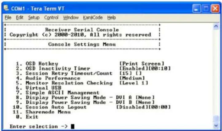 COM1 - Tera Term VT File Edit Setup Control Window KanjiCode Help Receiver Serial Console Copyright (c) 2000-2010, All rights reserved Console Settings Menu 1. OSD Hotkey [Print Screen] 2. OSD Inactivity Timer [Enabled][00:10] 3. Session Retry Timeout/Count [15] [] 4. Audio Performance [Medium] 5. Monitor Resolution Checking [Level 1] 6. Virtual USB 7. Simple ASCII Management 8. Display Power Saving Mode - DUI A [None] 9. Display Power Saving Mode - DUI B [None] 10. Session Auto Logout [Disabled][00:00] 11. Sharemode Menu 0. Exit Enter selection ->