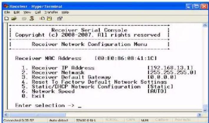 Receiver Serial Console Copyright (c) 2000-2007, All rights reserved Receiver Network Configuration Menu Receiver MAC Address [00:E0:86:08:41:1C] 1. Receiver IP Address [192.168.13.1] 2. Receiver Netmask [255.255.255.0] 3. Receiver Default Gateway [0.0.0.0] 4. Reset To Factory Default Network Settings 5. Static/DHCP Network Configuration [Static] 6. Network Speed [AUTO] 0. Exit Enter selection ->_