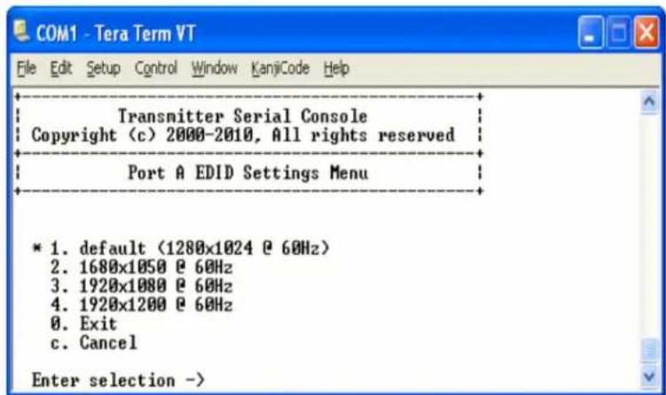 COM1 - Tera Term VT File Edit Setup Control Window KanjiCode Help Transmitter Serial Console Copyright (c) 2000-2010, All rights reserved Port A EDID Settings Menu * 1. default (1280x1024 @ 60Hz) 2. 1680x1050 @ 60Hz 3. 1920x1080 @ 60Hz 4. 1920x1200 @ 60Hz 0. Exit c. Cancel Enter selection ->