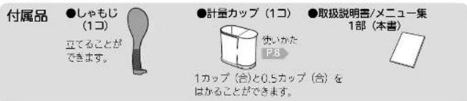 付属品 ●しゃもじ (1コ) 立てることができます。 ●計量カップ（1コ） 使いかた P8 1カップ（合）と0.5カップ（合）を はかることができます。 ●取扱説明書/メニュー集 1部（本書）