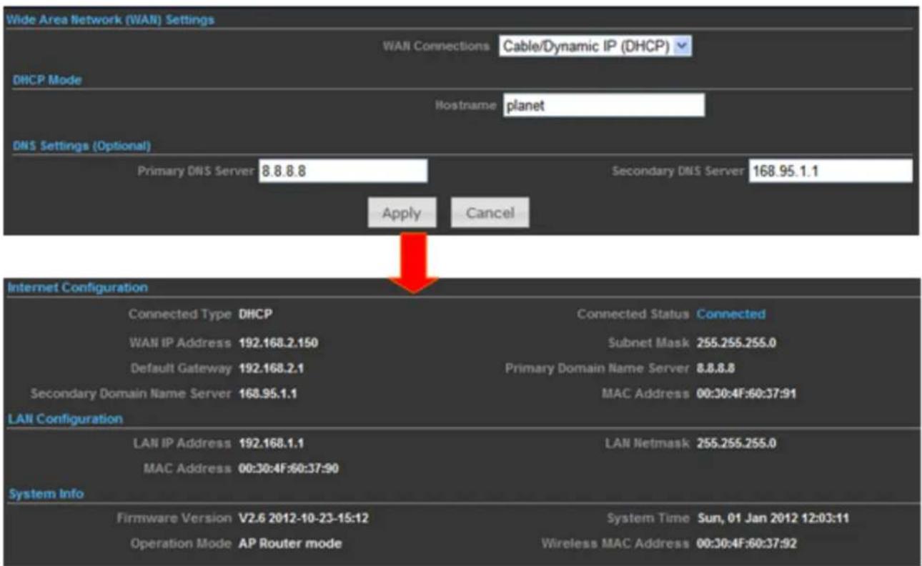 Wide Area Network (WAN) Settings WAN Connections Cable/Dynamic IP (DHCP) DHCP Mode Hostname planet DNS Settings (Optional) Primary DNS Server 8.8.8.8 Secondary DNS Server 168.95.1.1 Apply Cancel Internet Configuration Connected Type DHCP Connected Status Connected WAN IP Address 192.168.2.150 Subnet Mask 255.255.255.0 Default Gateway 192.168.2.1 Primary Domain Name Server 8.8.8.8 Secondary Domain Name Server 168.95.1.1 MAC Address 00:30:4F:60:37:91 LANI Configuration LAN IP Address 192.168.1.1 LAN Netmask 255.255.255.0 MAC Address 00:30:4F:60:37:90 System Info Firmware Version V2.6 2012-10-23-15:12 System Time Sun, 01 Jan 2012 12:03:11 Operation Mode AP Router mode Wireless MAC Address 00:30:4F:60:37:92