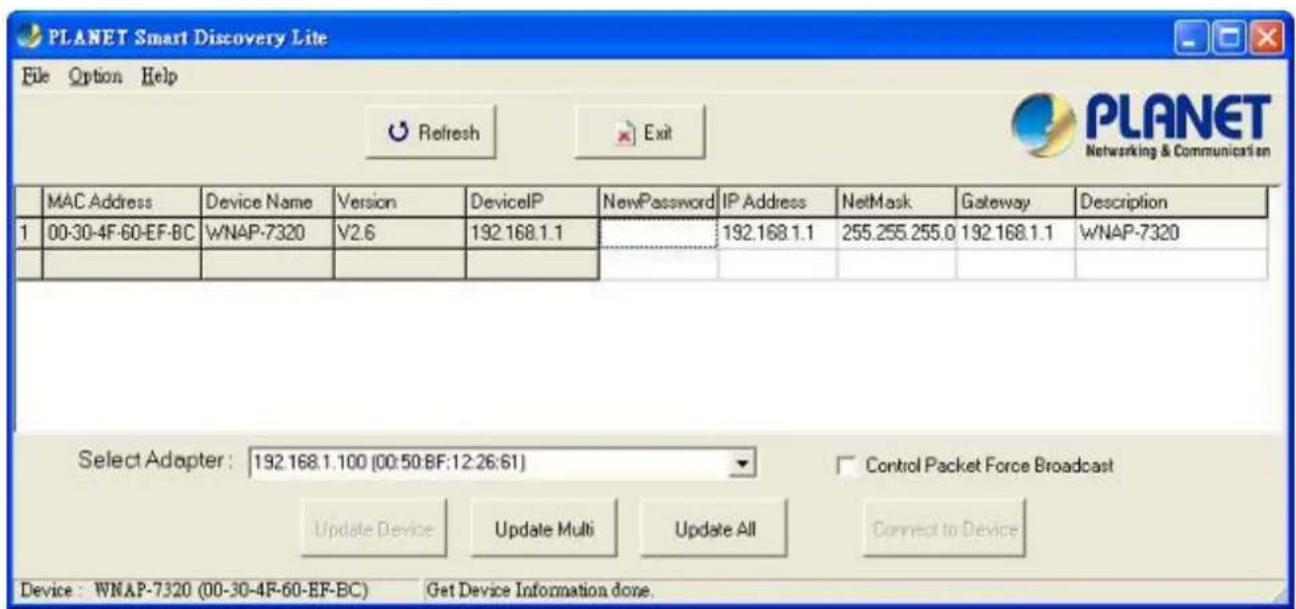 PLANET Smart Discovery Lite File Option Help Refresh Exit MANET Networking & Communication MAC Address Device Name Version DeviceIP NewPassword IP Address NetMask Gateway Description 1 00-30-4F-60-EF-BC W/NAP-7320 V2.6 192.168.1.1 192.168.1.1 255.255.255.0 192.168.1.1 W/NAP-7320 Select Adapter: 192.168.1.100 (00:50:BF:12:26:61) Control Packet Force Broadcast Update Device Update Multi Update All Connect to Device Device: W/NAP-7320 (00-30-4F-60-EF-BC) Get Device Information done.