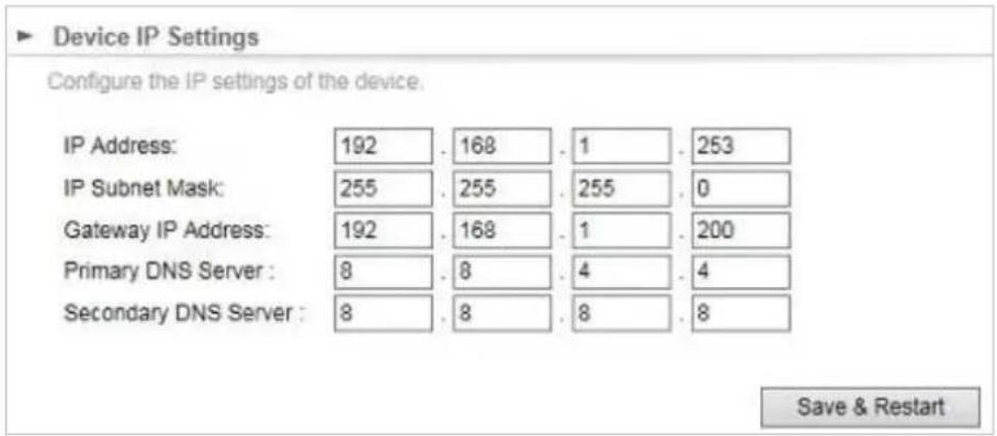 Device IP Settings Configure the IP settings of the device. IP Address: 192 . 168 . 1 . 253 IP Subnet Mask: 255 . 255 . 255 . 0 Gateway IP Address: 192 . 168 . 1 . 200 Primary DNS Server : 8 . 8 . 4 . 4 Secondary DNS Server : 8 . 8 . 8 . 8 Save & Restart