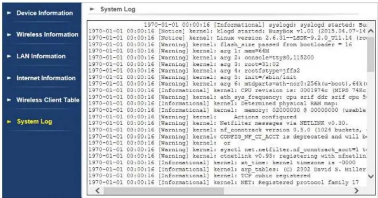 Device Information Wireless Information LAN Information Internet Information Wireless Client Table System Log 1970-01-01 00:00:16 [Informational] syslogd; syslogd started; Bus 1970-01-01 00:00:16 [Notice] kernel: klogd started: BusyBox v1.01 (2015.04.07-14) 1970-01-01 00:00:16 [Notice] kernel: Linux version 2.6.31--LSDK-9.2.0_U11.14 (ro 1970-01-01 00:00:16 [Warning] kernel: flash_size passed from bootloader = 16 1970-01-01 00:00:16 [Warning] kernel: arg 1: mem=64M 1970-01-01 00:00:16 [Warning] kernel: arg 2: console=ttyS0,115200 1970-01-01 00:00:16 [Warning] kernel: arg 3: root=31:02 1970-01-01 00:00:16 [Warning] kernel: arg 4: rootfstype=jffs2 1970-01-01 00:00:16 [Warning] kernel: arg 5: init=/sbin/init 1970-01-01 00:00:16 [Warning] kernel: arg 6: mtdparts=ath-nor0:256k(u-boot),64k(/ 1970-01-01 00:00:16 [Informational] kernel: CPU revision is: 0001974c (MIPS 74Kc 1970-01-01 00:00:16 [Warning] kernel: ath_sys_frequency: cpu srif ddr arif cpu 5- 1970-01-01 00:00:16 [Informational] kernel: Determined physical RAM map: 1970-01-01 00:00:16 [Informational] kernel: memory: 02000000 0 0000000 (usable 1970-01-01 00:00:16 [Warning] kernel: Actions configured 1970-01-01 00:00:16 [Warning] kernel: Netfilter messages via NETLINK v0.30. 1970-01-01 00:00:16 [Warning] kernel: nf_conntrack version 0.5.0 (1024 buckets, 1970-01-01 00:00:16 [Warning] kernel: CONFIG_NF_CT_ACCT is deprecated and will be 1970-01-01 00:00:16 [Warning] kernel: or 1970-01-01 00:00:16 [Warning] kernel: sysctl net.netfilter.nf_conntrack_acct=1 to 1970-01-01 00:00:16 [Warning] kernel: ctnetlink v0.93: registering with nfnetlin 1970-01-01 00:00:16 [Informational] kernel: xt_time: kernel timezone is -OOOO 1970-01-01 00:00:16 [Informational] kernel: arp_tables: (C) 2O2 David S. Miller 1970-01-01 0O:O:O:O:O[Informational] kernel: TCP cubic registered 197O-OTI OO:C:\Informational\kernel\NET Registered protocol family 17