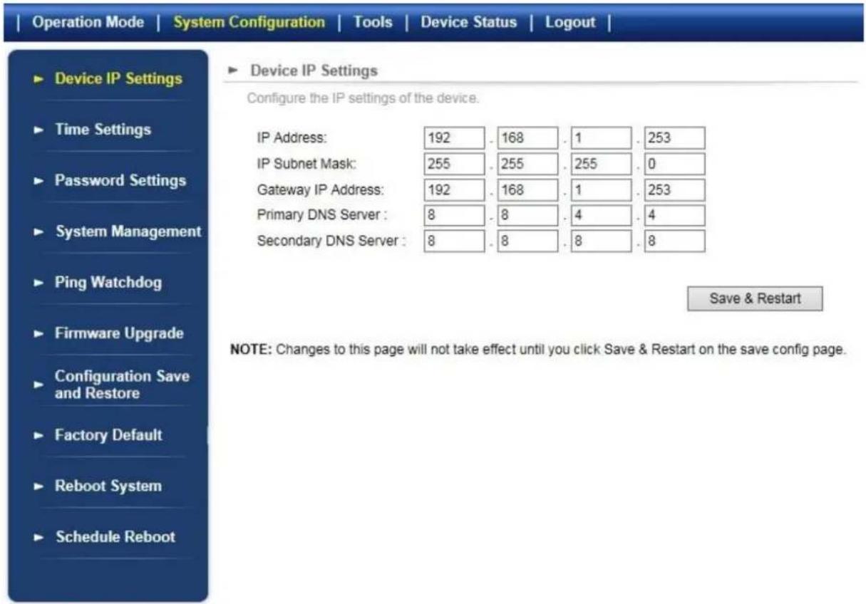 Operation Mode | System Configuration | Tools | Device Status | Logout | ► Device IP Settings ► Time Settings ► Password Settings ► System Management ► Ping Watchdog ► Firmware Upgrade ► Configuration Save and Restore ► Factory Default ► Reboot System ► Schedule Reboot ► Device IP Settings Configure the IP settings of the device. IP Address: 192 . 168 . 1 . 253 IP Subnet Mask: 255 . 255 . 255 . 0 Gateway IP Address: 192 . 168 . 1 . 253 Primary DNS Server : 8 . 8 . 4 . 4 Secondary DNS Server : 8 . 8 . 8 . 8 Save & Restart NOTE: Changes to this page will not take effect until you click Save & Restart on the save config page.