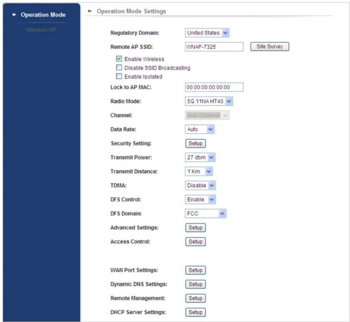 Operation Mode Settings Regulatory Domain: United States Remote AP SSID: WNAP-7325 Site Survey Enable Wireless Disable SSID Broadcasting Enable Isolated Lock to AP MAC: 00:00:00:00:00:00 Radio Mode: 5G 11NA HT40 Channel: Auto Channel Data Rate: Auto Security Setting: Setup Transmit Power: 27 dbm Transmit Distance: 1 Km TDMA: Disable DFS Control: Enable DFS Domain: FCC Advanced Settings: Setup Access Control: Setup WAN Port Settings: Setup Dynamic DNS Settings: Setup Remote Management: Setup DHCP Server Settings: Setup