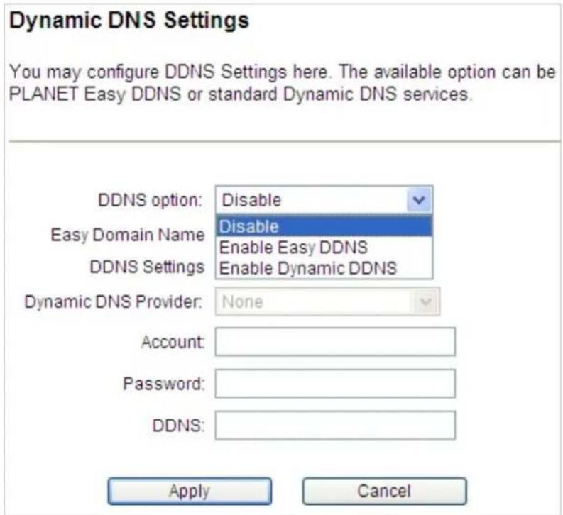 Dynamic DNS Settings You may configure DDNS Settings here. The available option can be PLANET Easy DDNS or standard Dynamic DNS services. DDNS option: Disable Easy Domain Name Disable Enable Easy DDNS DDNS Settings Enable Dynamic DDNS Dynamic DNS Provider: None Account: Password: DDNS: Apply Cancel