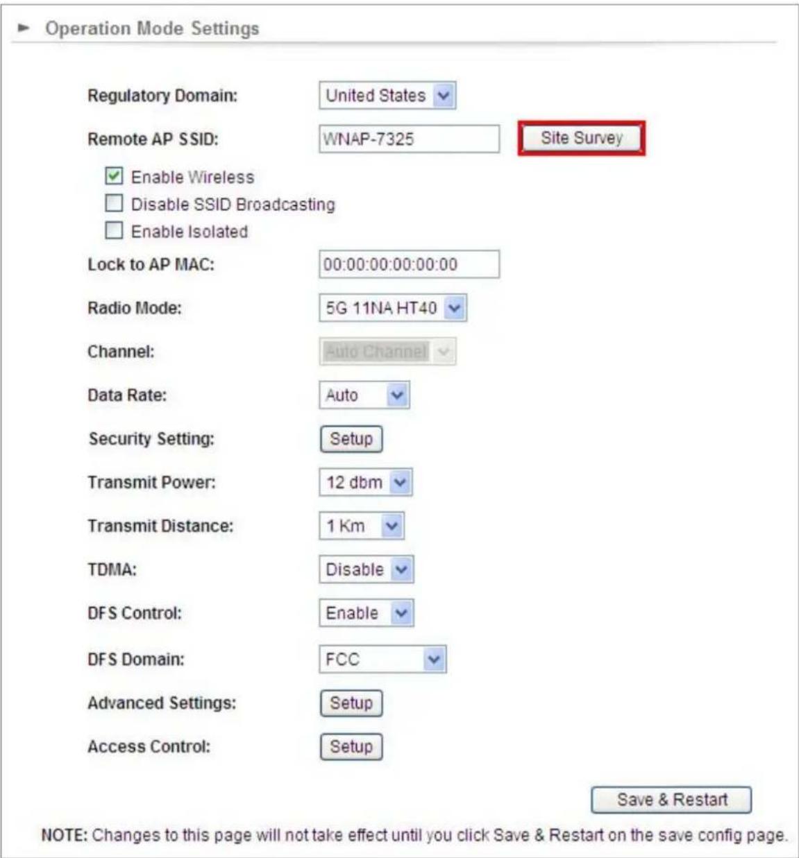 Operation Mode Settings Regulatory Domain: United States Remote AP SSID: WNAP-7325 Site Survey Enable Wireless Disable SSID Broadcasting Enable Isolated Lock to AP MAC: 00:00:00:00:00:00 Radio Mode: 5G 11NA HT40 Channel: Auto Channel Data Rate: Auto Security Setting: Setup Transmit Power: 12 dbm Transmit Distance: 1 Km TDMA: Disable DFS Control: Enable DFS Domain: FCC Advanced Settings: Setup Access Control: Setup Save & Restart NOTE: Changes to this page will not take effect until you click Save & Restart on the save config page.