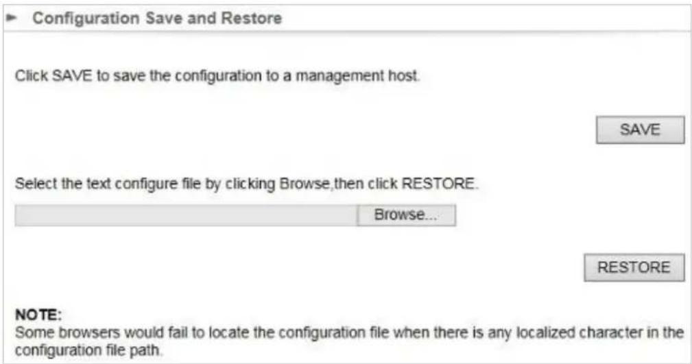 Configuration Save and Restore Click SAVE to save the configuration to a management host. SAVE Select the text configure file by clicking Browse,then click RESTORE. Browse... RESTORE NOTE: Some browsers would fail to locate the configuration file when there is any localized character in the configuration file path.