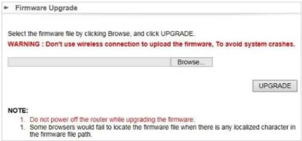 Firmware Upgrade Select the firmware file by clicking Browse, and click UPGRADE. WARNING : Don't use wireless connection to upload the firmware, To avoid system crashes. Browse... UPGRADE NOTE: 1. Do not power off the router while upgrading the firmware. 2. Some browsers would fail to locate the firmware file when there is any localized character in the firmware file path.