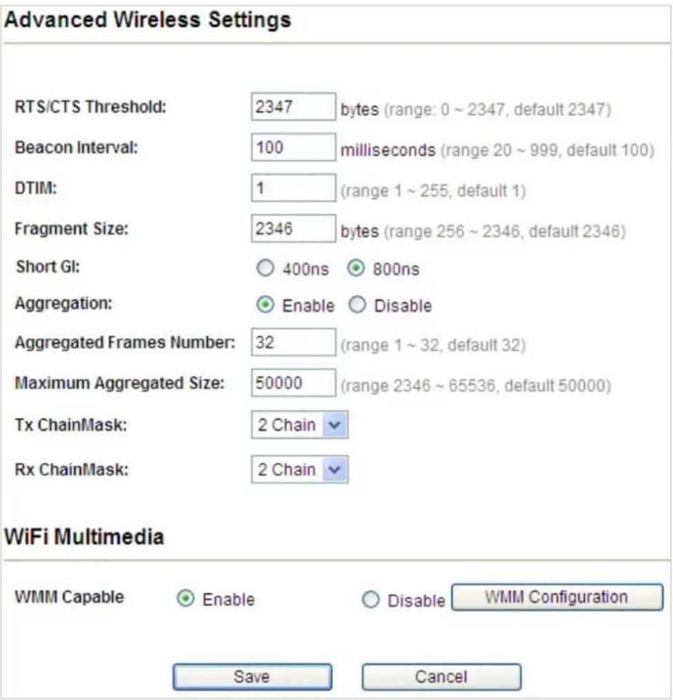 Advanced Wireless Settings RTS/CTS Threshold: 2347 bytes (range: 0 ~ 2347, default 2347) Beacon Interval: 100 milliseconds (range 20 ~ 999, default 100) DTIM: 1 (range 1 ~ 255, default 1) Fragment Size: 2346 bytes (range 256 ~ 2346, default 2346) Short GI: ○ 400ns ● 800ns Aggregation: ● Enable ○ Disable Aggregated Frames Number: 32 (range 1 ~ 32, default 32) Maximum Aggregated Size: 50000 (range 2346 ~ 65536, default 50000) Tx ChainMask: 2 Chain ▼ Rx ChainMask: 2 Chain ▼ WiFi Multimedia WMM Capable ○ Enable ○ Disable WMM Configuration Save Cancel