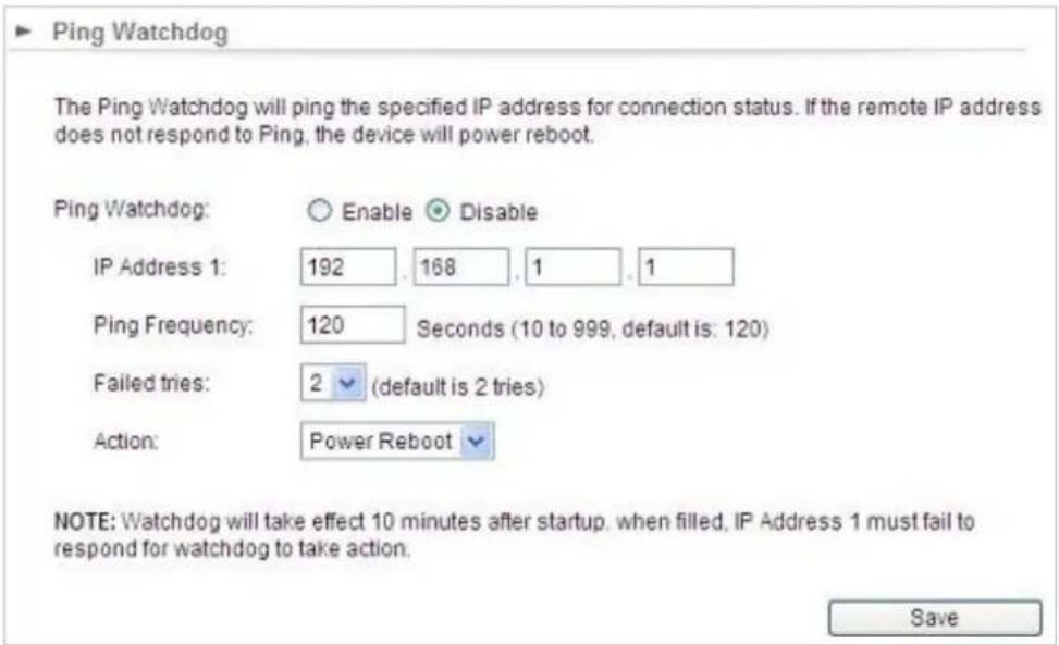 Ping Watchdog The Ping Watchdog will ping the specified IP address for connection status. If the remote IP address does not respond to Ping, the device will power reboot. Ping Watchdog: Enable Disable IP Address 1: 192 . 168 . 1 . 1 Ping Frequency: 120 Seconds (10 to 999, default is: 120) Failed tries: 2 (default is 2 tries) Action: Power Reboot NOTE: Watchdog will take effect 10 minutes after startup. when filled, IP Address 1 must fail to respond for watchdog to take action. Save