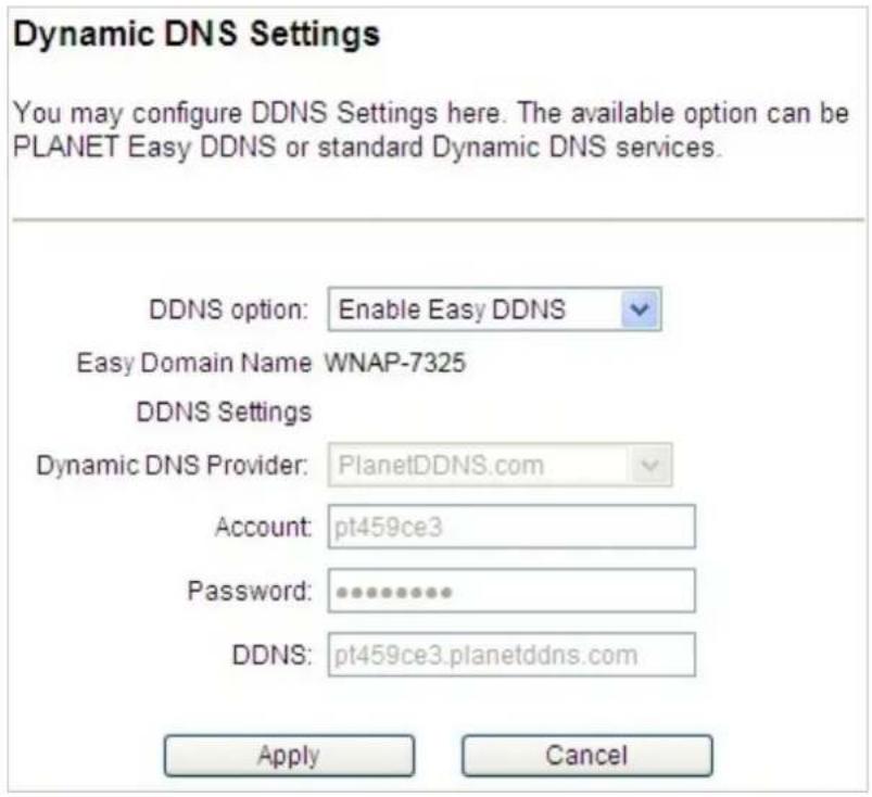 Dynamic DNS Settings You may configure DDNS Settings here. The available option can be PLANET Easy DDNS or standard Dynamic DNS services. DDNS option: Enable Easy DDNS Easy Domain Name: WNAP-7325 DDNS Settings Dynamic DNS Provider: PlanetDDNS.com Account: pt459ce3 Password: ********** DDNS: pt459ce3.planetddns.com Apply Cancel