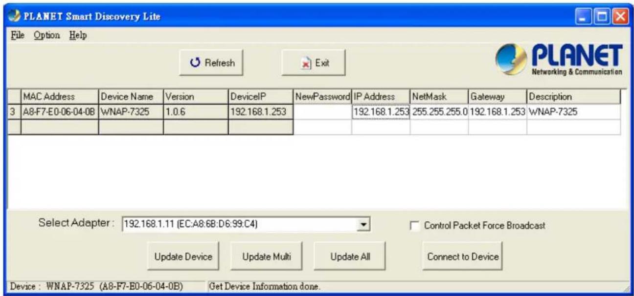 PLANET Smart Discovery Lite File Option Help Refresh Exit MANAC Address Device Name Version DeviceIP NewPassword IP Address NetMask Gateway Description 3 A8-F7-E0-06-04-0B WNAP-7325 1.0.6 192.168.1.253 192.168.1.253 255.255.255.0 192.168.1.253 WNAP-7325 Select Adapter: 192.168.1.11 (EC:A8:6B:D6:99:C4) Control Packet Force Broadcast Update Device Update Multi Update All Connect to Device Device: WNAP-7325 (A8-F7-E0-06-04-0B) Get Device Information done.