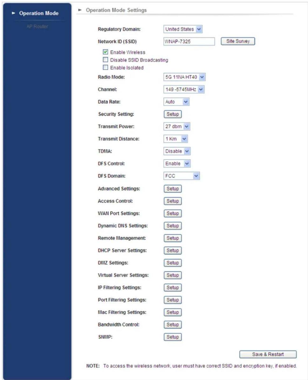 Operation Mode AP Router Regulatory Domain: United States Network ID (SSID) WNAP-7325 Site Survey Enable Wireless Disable SSID Broadcasting Enable Isolated Radio Mode: 5G 11NA HT40 Channel: 149 -5745MHz Data Rate: Auto Security Setting: Setup Transmit Power: 27 dbm Transmit Distance: 1 Km TDMA: Disable DFS Control: Enable DFS Domain: FCC Advanced Settings: Setup Access Control: Setup WAN Port Settings: Setup Dynamic DNS Settings: Setup Remote Management: Setup DHCP Server Settings: Setup DMZ Settings: Setup Virtual Server Settings: Setup IP Filtering Settings: Setup Port Filtering Settings: Setup Mac Filtering Settings: Setup Bandwidth Control: Setup SNMP: Setup Save & Restart NOTE: To access the wireless network, user must have correct SSID and encryption key, if enabled.