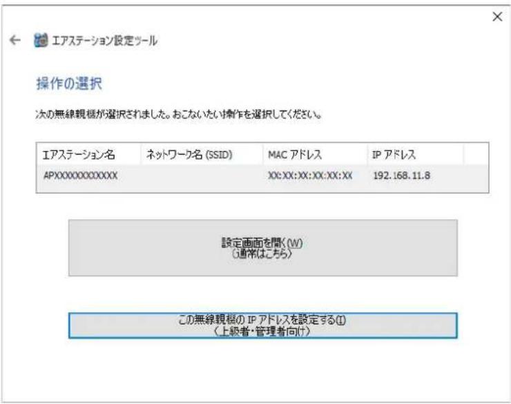 エアステーション設定ツール 操作の選択 次の無線観機が選択されました。おこないたい操作を選択してください。 エアステーション名 ネットワーク名 (SSID) MAC アドレス IP アドレス APXXXXXXXXXXXX XX:XX:XX:XX:XX:XX 192.168.11.8 設定画面を開く(W) (通常はこちら) この無線観機の IP アドレスを設定する(I) (上級者・管理者向け)