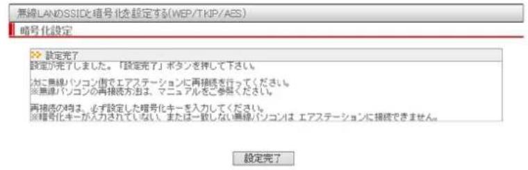 無線LANのSSIDと信号化を設定する(WEP/TKIP/AES) 暗号化設定 >> 設定完了 設定が完了しました。「設定完了」ボタンを押して下さい。 カに無線パソコン側でエアステーションに再接続を行ってください。 ※無線パソコンの再接続方法は、マニュアルをご参见ください。 再接続の時は、必ず設定した暗号化キーを入力してください。 ※暗号化キーが入力されていない。または一致しない無線パソコンは エアステーションに接続できません。 設定完了