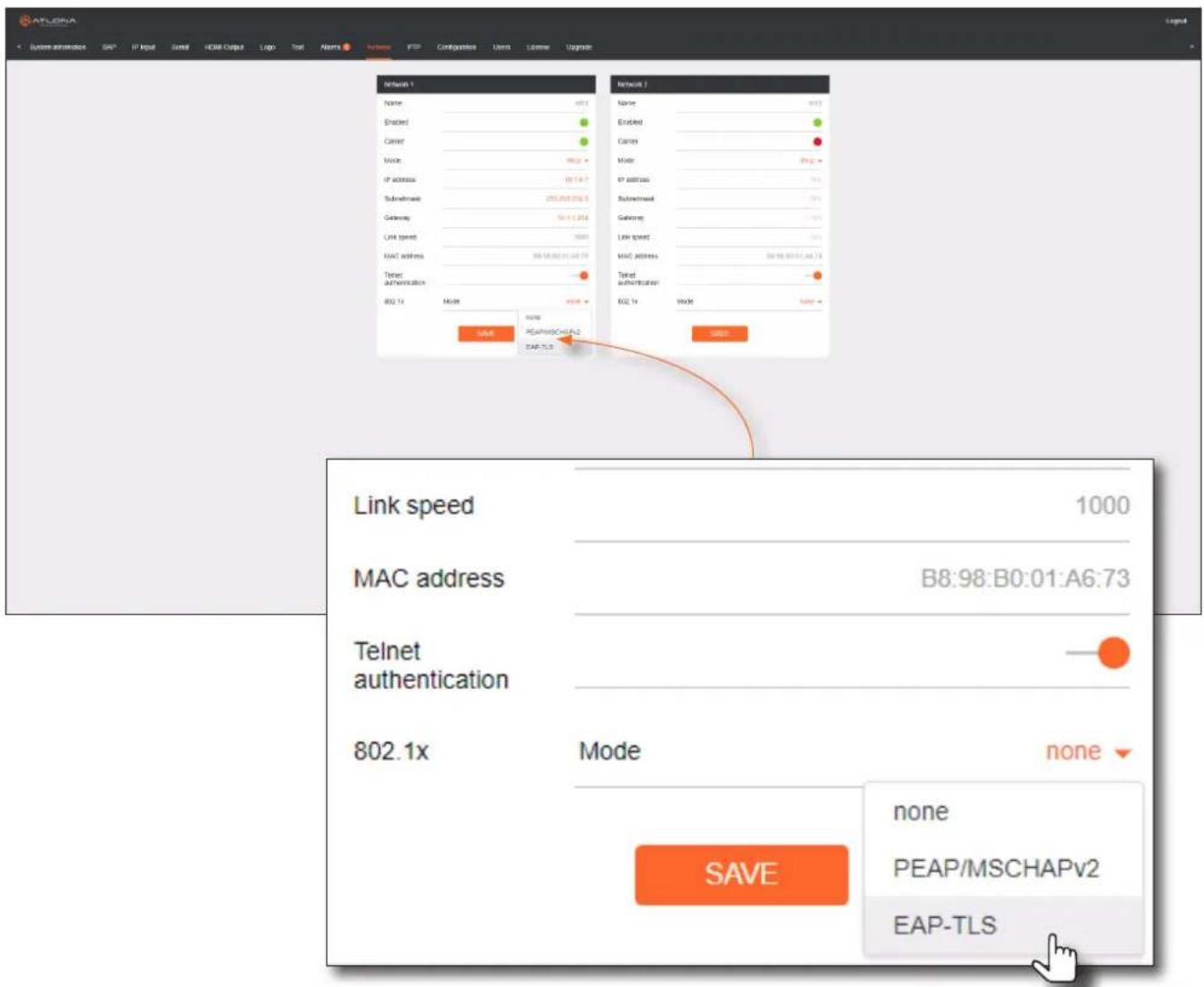 ATLORA System automation S&P IP Input Serial HDMI Output Logo Test Alarm Import FTP Configustion User License Upgrade Network 1 Name: 6511 Enabled Carrier Mode: 9820 IP address: 10118.7 Subthreshold: 252.453.06.5 Gateway: 54.1.2.2.4 Link speed: 5000 MAC address: 58-18.802-01-04-73 Telnet authentication: 802.1x Mode: 9820 SAVE None PEAP/MSCHAPv2 EAP-TLS Network 2 Name: 6512 Enabled Carrier Mode: 9820 IP address: 10118.7 Subthreshold: 10118.7 Gateway: 54.1.2.2.4 Link speed: 5000 MAC address: 58-18.802-01-04-73 Telnet authentication: 802.1x Mode: 9820 SAVE None PEAP/MSCHAPv2 EAP-TLS