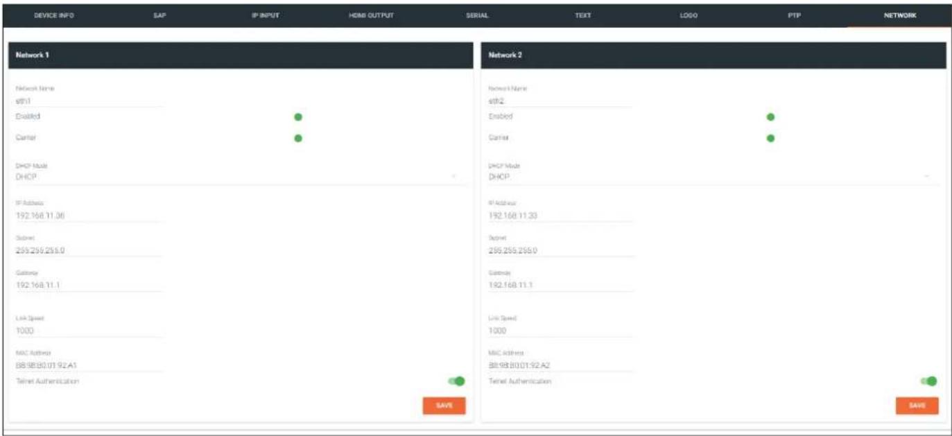 DEVICE INFO SAP IP INPUT HOME OUTPUT SERIAL TEXT LOGO PTP NETWORK Network 1 Network Name eB11 Disabled Carrier DHCP Mode DHCP IP Address 192.168.11.06 Subset 255.255.255.0 Gutango 192.168.11.1 Link Speed 1000 MAC Address 88:88:80:01:92.A1 Telnet Authentication Network 2 Network Name estH2 Enabled Carrier DHCP Mode DHCP IP Address 192.168.11.33 Subset 255.255.255.0 Gutango 192.168.11.1 Link Speed 1000 MAC Address 88:88:80:01:92.A2 Telnet Authentication SAVE SAVE