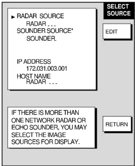 ▶ RADAR SOURCE RADAR ... SOUNDER SOURCE* SOUNDER. IP ADDRESS 172.031.003.001 HOST NAME RADAR ... SELECT SOURCE EDIT IF THERE IS MORE THAN ONE NETWORK RADAR OR ECHO SOUNDER, YOU MAY SELECT THE IMAGE SOURCES FOR DISPLAY. RETURN