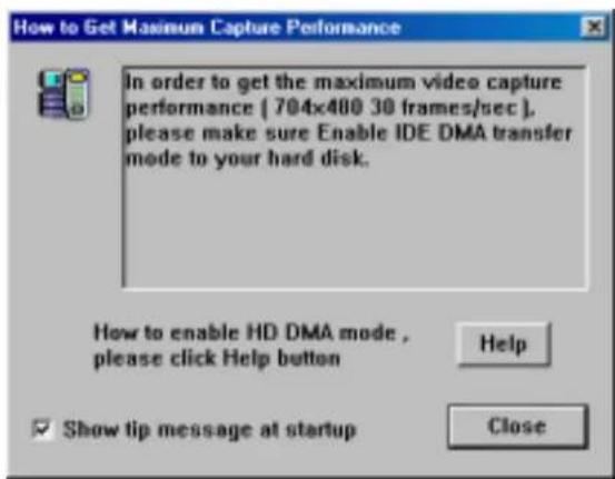 How to Get Maximum Capture Performance In order to get the maximum video capture performance [ 704x480 30 frames/sec ], please make sure Enable IDE DMA transfer mode to your hard disk. How to enable HD DMA mode , please click Help button Show tip message at startup Help Close