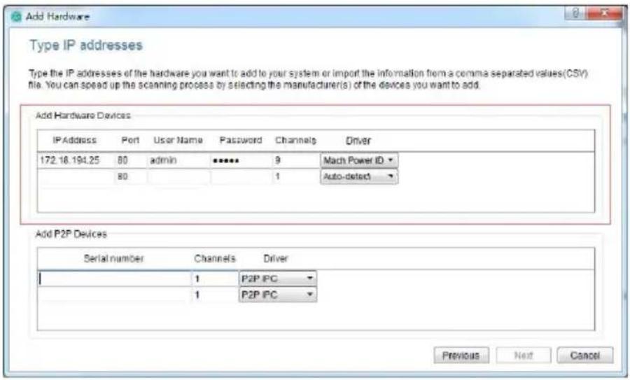 Add Hardware Type IP addresses Type the IP addresses of the hardware you want to add to your system or import the information from a comma separated values(CSV) file. You can speed up the scanning process by selecting the manufacturer(s) of the devices you want to add. Add Hardware Devices IP Address Port User Name|^**** Password Channels Driver 172.16.194.25 80 adults 9 Mach Power ID 80 1 Auto-detect Add P2P Devices Serial number Channels Driver 1 P2P IPC 1 P2P IPC Previous Next Cancel