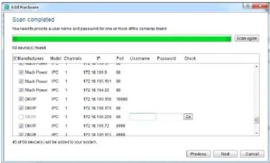 Add Hardware Scan completed You need to provide a user name and password for one or more of the cameras found Scan again 69 device(s) found ✓ Manufacturers Model Channels IP Port Username Password Check ✓ Mach Power IPC 1 172.18.195.11 80 ✓ Mach Power IPC 1 172.18.196.9 80 ✓ Mach Power IPC 1 172.18.195.10.1 80 ✓ Mach Power IPC 1 172.18.194.22 80 ✓ ONVIF IPC 1 172.18.190.158 10060 ✓ ONVIF IPC 1 172.18.198.170 80 □ ONVIF IPC 1 172.18.196.229 80 Go ✓ ONVIF IPC 1 172.18.195.72 8999 ✓ ONVIF IPC 1 172.18.195.113 8999 45 of 69 device(s) will be added to your system. Previous Next Cancel