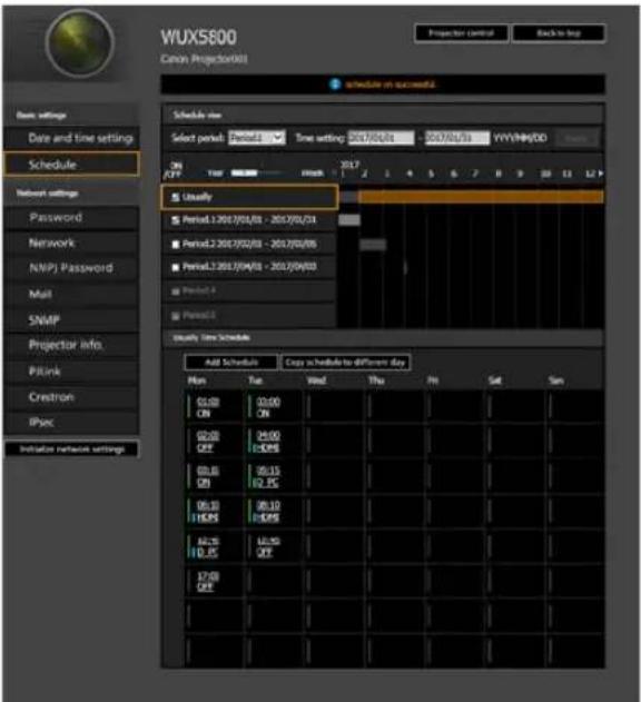 WUXS800 Canon Projection001 Projector Control Back to log Schedule in successful Schedule view Select period: Period1 Time setting: 30/7/02/01 - 30/7/02/01 WYV/NM/00 On OFF Time 2017 2 1 4 5 6 7 8 9 10 11 12 Userily Period1.2017/01/01 - 2017/01/01 Period2.2017/02/01 - 2017/02/05 Period3.2017/04/01 - 2017/04/03 Period4 Period5 Userily Time Schedule Add Schedule: Copy is schedule to different day Min Tue Wind Thu Fri Sat Sam 01:00 ON 02:00 ON 03:00 OFF 04:00 OFF 05:00 ON 06:15 ON 07:25 OFF 08:30 OFF 09:30 OFF 10:35 OFF 11:35 OFF 12:35 OFF 13:35 OFF 14:35 OFF 15:35 OFF 16:35 OFF 17:35 OFF 18:35 OFF 19:35 OFF 20:35 OFF 21:35 OFF 22:35 OFF 23:35 OFF 24:35 OFF 25:35 OFF 26:35 OFF 27:35 OFF 28:35 OFF 29:35 OFF 30:35 OFF 31:35 OFF 32:35 OFF 33:35 OFF 34:35 OFF 35:35 OFF 36:35 OFF 37:35 OFF 38:35 OFF 39:35 OFF 40:35 OFF 41:35 OFF 42:35 OFF 43:35 OFF 44:35 OFF 45:35 OFF 46:35 OFF 47:35 OFF 48:35 OFF 49:35 OFF 50:35 OFF 51:35 OFF 52:35 OFF 53:35 OFF 54:35 OFF 55:35 OFF 56:35 OFF 57:35 OFF 58:35 OFF 59:35 OFF 60:35 OFF 61:35 OFF 62:35 OFF 63:35 OFF 64:35 OFF 65:35 OFF 66:35 OFF 67:35 OFF 68:35 OFF 69:35 OFF 70:35 OFF 71:35 OFF 72:35 OFF 73:35 OFF 74:35 OFF 75:35 OFF 76:35 OFF 77:35 OFF 78:35 OFF 79:35 OFF 80:35 OFF 81:35 OFF 82:35 OFF 83:35 OFF 84:35 OFF 85:35 OFF 86:35 OFF 87:35 OFF 88:35 OFF 89:35 OFF 90:35 OFF 91:35 OFF 92:35 OFF 93:35 OFF 94:35 OFF 95:35 OFF 96:35 OFF 97:35 OFF 98:35 OFF 99:35 OFF 100:35