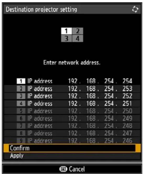 Destination projector setting 1 2 3 4 Enter network address. 1 IP address 192 . 168 . 254 . 254 2 IP address 192 . 168 . 254 . 253 3 IP address 192 . 168 . 254 . 252 4 IP address 192 . 168 . 254 . 251 5 IP address 192 . 168 . 254 . 250 6 IP address 192 . 168 . 254 . 249 7 IP address 192 . 168 . 254 . 248 8 IP address 192 . 168 . 254 . 247 9 IP address 192 . 168 . 254 . 246 Confirm Apply Cancel